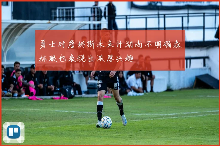 勇士对詹姆斯未来计划尚不明确森林狼也表现出浓厚兴趣
