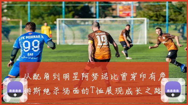 从配角到明星阿努诺比曾穿印有詹姆斯绝杀场面的T恤展现成长之路