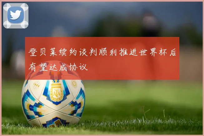 登贝莱续约谈判顺利推进世界杯后有望达成协议