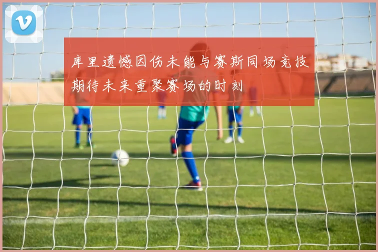 库里遗憾因伤未能与赛斯同场竞技期待未来重聚赛场的时刻