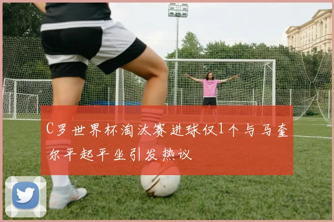 C罗世界杯淘汰赛进球仅1个与马奎尔平起平坐引发热议