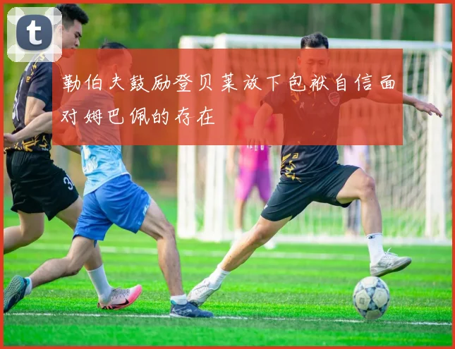 勒伯夫鼓励登贝莱放下包袱自信面对姆巴佩的存在