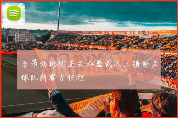 李昂刘彬彬正式加盟武汉三镇助力球队新赛季征程