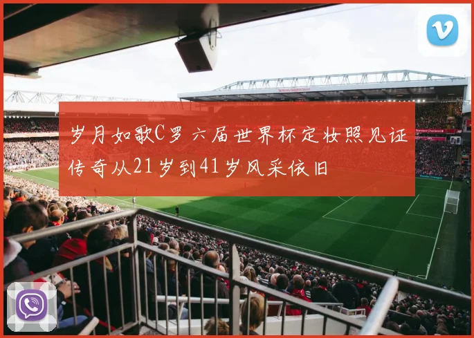 岁月如歌C罗六届世界杯定妆照见证传奇从21岁到41岁风采依旧
