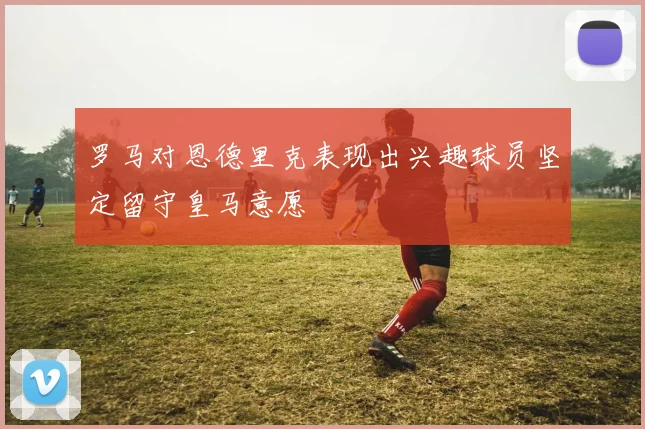 罗马对恩德里克表现出兴趣球员坚定留守皇马意愿