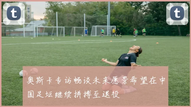 奥斯卡专访畅谈未来愿景希望在中国足坛继续拼搏至退役