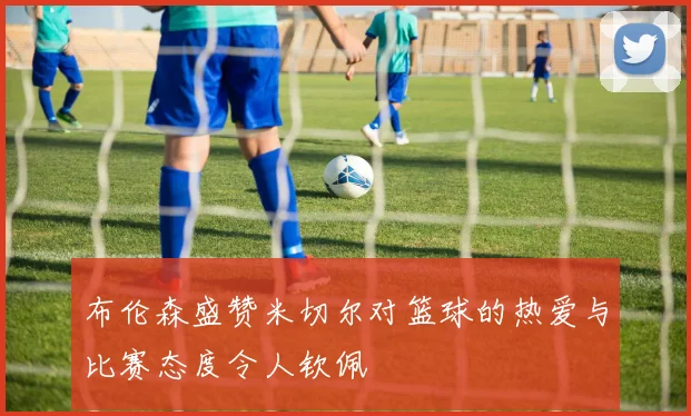 布伦森盛赞米切尔对篮球的热爱与比赛态度令人钦佩