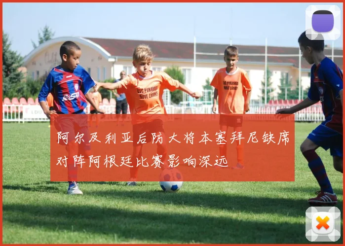 阿尔及利亚后防大将本塞拜尼缺席对阵阿根廷比赛影响深远