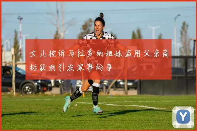 女儿控诉马拉多纳姐妹盗用父亲商标获利引发家事纷争