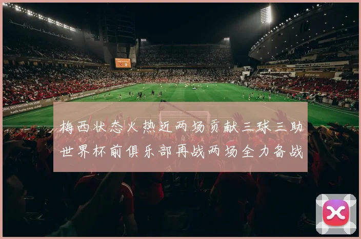 梅西状态火热近两场贡献三球三助世界杯前俱乐部再战两场全力备战大赛