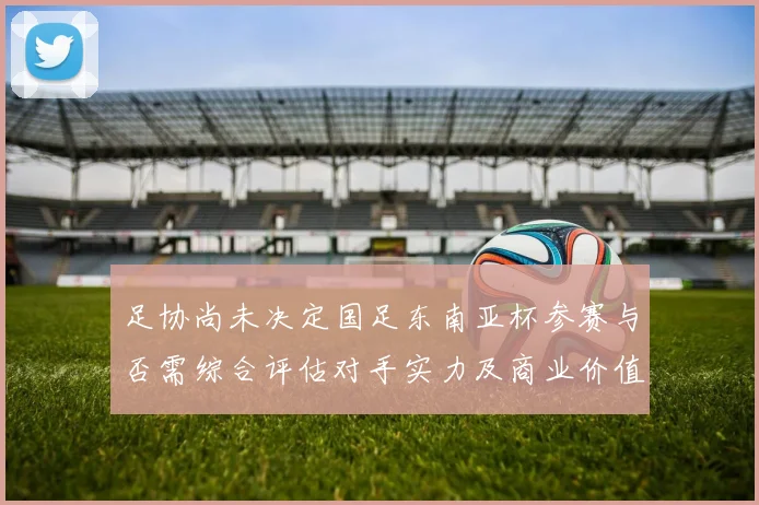 足协尚未决定国足东南亚杯参赛与否需综合评估对手实力及商业价值
