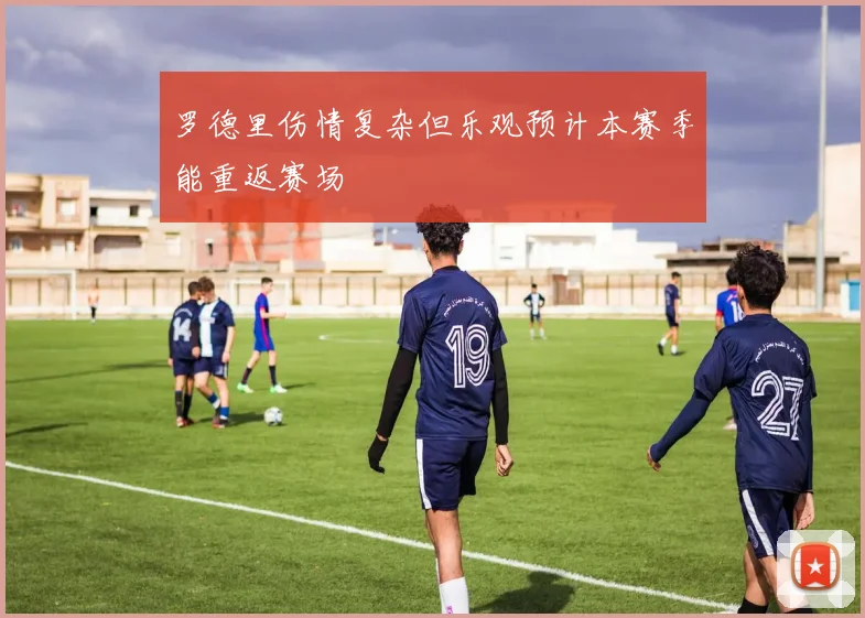罗德里伤情复杂但乐观预计本赛季能重返赛场