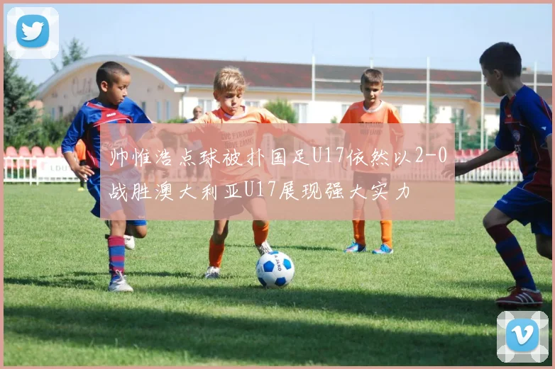 帅惟浩点球被扑国足U17依然以2-0战胜澳大利亚U17展现强大实力