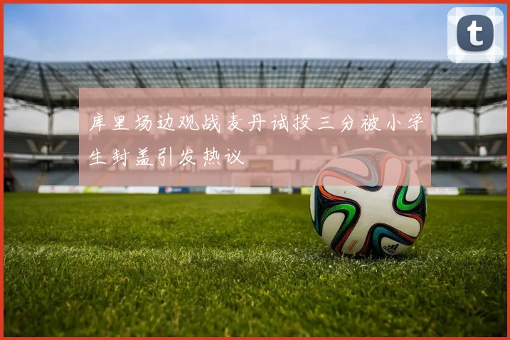 库里场边观战麦丹试投三分被小学生封盖引发热议
