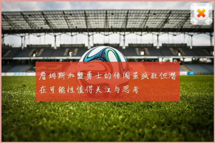 詹姆斯加盟勇士的传闻虽疯狂但潜在可能性值得关注与思考