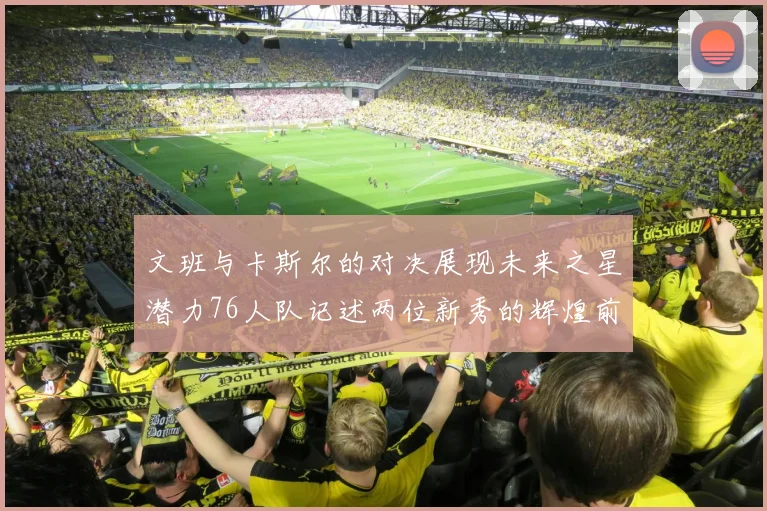 文班与卡斯尔的对决展现未来之星潜力76人队记述两位新秀的辉煌前景